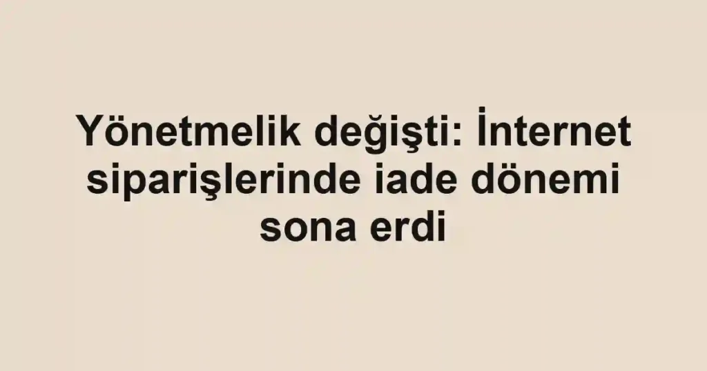 Yönetmelik değişti: İnternet siparişlerinde iade dönemi sona erdi