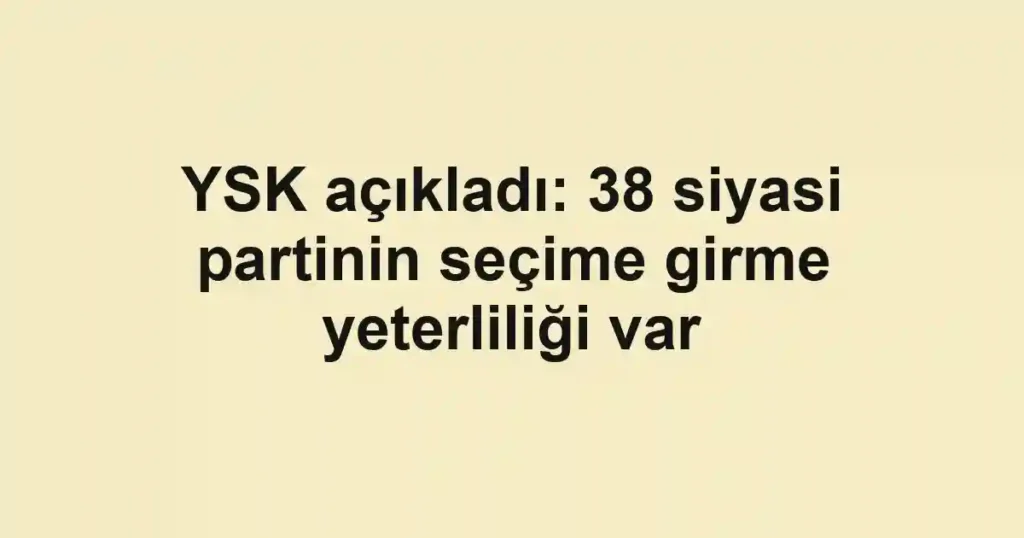 YSK açıkladı: 38 siyasi partinin seçime girme yeterliliği var